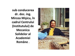 sub conducerea
  dr. doc. ing.
Mircea Mişicu, în
cadrul Centrului
(Institutului) de
    Mecanica
   Solidelor al
   Academiei
    Române .
 