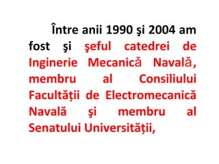 Între anii 1990 şi 2004 am
fost şi şeful catedrei de
Inginerie Mecanicǎ Navalǎ ,
membru        al     Consiliului
Facultăţii de Electromecanică
Navală     şi    membru       al
Senatului Universităţii,
 