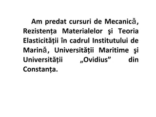 Am predat cursuri de Mecanicǎ ,
Rezistenţa Materialelor şi Teoria
Elasticităţii în cadrul Institutului de
Marinǎ , Universităţii Maritime şi
Universităţii       „Ovidius”       din
Constanţa.
 