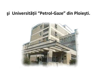 şi Universităţii “Petrol-Gaze” din Ploieşti.
 