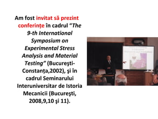 Am fost invitat să prezint
  conferinţe în cadrul “The
      9-th International
        Symposium on
    Experimental Stress
   Analysis and Material
    Testing” (Bucureşti-
   Constanţa,2002), şi în
     cadrul Seminarului
 Interuniversitar de Istoria
    Mecanicii (Bucureşti,
       2008,9,10 şi 11).
 