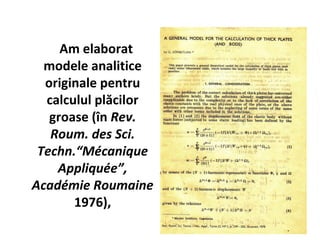Am elaborat
  modele analitice
  originale pentru
  calculul plăcilor
   groase (în Rev.
   Roum. des Sci.
 Techn.“Mécanique
    Appliquée”,
Académie Roumaine
       1976),
 