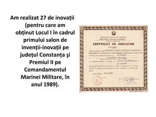 Am realizat 27 de inovaţii
      (pentru care am
 obţinut Locul I în cadrul
     primului salon de
    invenţii-inovaţii pe
   judeţul Constanţa şi
        Premiul II pe
     Comandamentul
   Marinei Militare, în
         anul 1989).
 