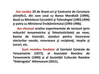 Am condus 29 de Grant-uri şi Contracte de Cercetare
ştiinţificǎ , din care unul cu Banca Mondială (1994),
două cu Ministerul Cercetării şi Tehnologiei (1993,1994)
şi patru cu Ministerul Învăţământului (1993-1996).
    Am efectuat analize experimentale de tensiuni (prin
măsurări tensometrice şi fotoelasticitate) pe nave,
bazine de încercări, standuri pentru încercarea
vinciurilor navale, rezervoare şi recipienţi, torpile şi
tunuri, etc.
        Sunt membru fondator al Comisiei Centrale de
Tensometrie (1977), al Asociaţiei Române de
Tensometrie (1990) şi al Societăţii Culturale Române
“Dobrogeţia” Athenaeum (2011).
 