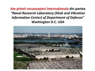 Am primit recunoaşteri internaţionale din partea
“Naval Research Laboratory (Shok and Vibration
 Information Center) of Department of Defense”
             Washington D.C. USA
 