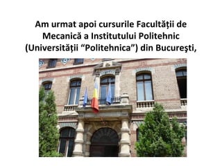 Am urmat apoi cursurile Facultăţii de
    Mecanică a Institutului Politehnic
(Universităţii “Politehnica”) din Bucureşti,
 