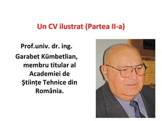 Un CV ilustrat (Partea II-a)

 Prof.univ. dr. ing.
Garabet Kümbetlian,
  membru titular al
     Academiei de
  Ştiinţe Tehnice din
       România.
 