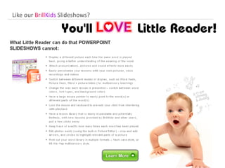 What Little Reader can do that PowerPoint cannot: Display a different picture each time the same word is played back Attach pronunciations, pictures and sound effects more easily.  Personalize your lessons with your own pictures, pronunciations and videos  Easily switch between different modes of display, such as Word flash and Multisensory mode Change the way each lesson is presented – switch between word colors, font types, and background colors  Have a large mouse pointer to easily point to the word(s) or different parts of the word(s)  Lock the mouse and keyboard to prevent your child from interfering with playback  Have a lesson library that is easily expandable and potentially limitless, with new lessons provided by BrillKids and other users Help you keep track of exactly how many times each word has been played  Edit photos easily (using the built-in Picture Editor) - crop and add arrows, and circles to highlight relevant parts of a picture  Print out your word library in multiple formats – flash card style, or lift-the-flap multisensory style.  