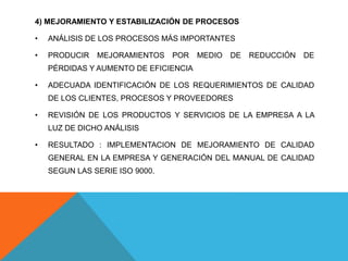 4) MEJORAMIENTO Y ESTABILIZACIÓN DE PROCESOS
• ANÁLISIS DE LOS PROCESOS MÁS IMPORTANTES
• PRODUCIR MEJORAMIENTOS POR MEDIO DE REDUCCIÓN DE
PÉRDIDAS Y AUMENTO DE EFICIENCIA
• ADECUADA IDENTIFICACIÓN DE LOS REQUERIMIENTOS DE CALIDAD
DE LOS CLIENTES, PROCESOS Y PROVEEDORES
• REVISIÓN DE LOS PRODUCTOS Y SERVICIOS DE LA EMPRESA A LA
LUZ DE DICHO ANÁLISIS
• RESULTADO : IMPLEMENTACION DE MEJORAMIENTO DE CALIDAD
GENERAL EN LA EMPRESA Y GENERACIÓN DEL MANUAL DE CALIDAD
SEGUN LAS SERIE ISO 9000.
 