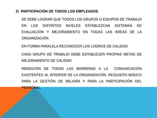 5) PARTICIPACIÓN DE TODOS LOS EMPLEADOS
SE DEBE LOGRAR QUE TODOS LOS GRUPOS O EQUIPOS DE TRABAJO
EN LOS DISTINTOS NIVELES ESTABLEZCAN SISTEMAS DE
EVALUACIÓN Y MEJORAMIENTO EN TODAS LAS ÁREAS DE LA
ORGANIZACIÓN
EN FORMA PARALELA RECONOCER LOS LOGROS DE CALIDAD
CADA GRUPO DE TRABAJO DEBE ESTABLECER PROPIAS METAS DE
MEJORAMIENTO DE CALIDAD
REMOCIÓN DE TODAS LAS BARRERAS A LA COMUNICACIÓN
EXISTENTES AL INTERIOR DE LA ORGANIZACIÓN, REQUISITO BÁSICO
PARA LA GESTIÓN DE MEJORA Y PARA LA PARTICIPACIÓN DEL
PERSONAL.
 