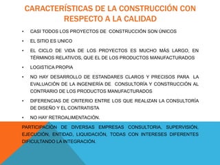 CARACTERÍSTICAS DE LA CONSTRUCCIÓN CON
RESPECTO A LA CALIDAD
• CASI TODOS LOS PROYECTOS DE CONSTRUCCIÓN SON ÚNICOS
• EL SITIO ES UNICO
• EL CICLO DE VIDA DE LOS PROYECTOS ES MUCHO MÁS LARGO, EN
TÉRMINOS RELATIVOS, QUE EL DE LOS PRODUCTOS MANUFACTURADOS
• LOGISTICA PROPIA
• NO HAY DESARROLLO DE ESTANDARES CLAROS Y PRECISOS PARA LA
EVALUACIÓN DE LA INGENIERÍA DE CONSULTORÍA Y CONSTRUCCIÓN AL
CONTRARIO DE LOS PRODUCTOS MANUFACTURADOS
• DIFERENCIAS DE CRITERIO ENTRE LOS QUE REALIZAN LA CONSULTORÍA
DE DISEÑO Y EL CONTRATISTA
• NO HAY RETROALIMENTACIÓN.
PARTICIPACIÓN DE DIVERSAS EMPRESAS CONSULTORIA, SUPERVISIÓN,
EJECUCIÓN, ENTIDAD, LIQUIDACIÓN, TODAS CON INTERESES DIFERENTES
DIFICULTANDO LA INTEGRACIÓN.
 