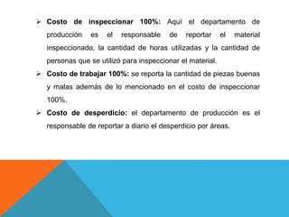  Costo de inspeccionar 100%: Aquí el departamento de
producción es el responsable de reportar el material
inspeccionado, la cantidad de horas utilizadas y la cantidad de
personas que se utilizó para inspeccionar el material.
 Costo de trabajar 100%: se reporta la cantidad de piezas buenas
y malas además de lo mencionado en el costo de inspeccionar
100%.
 Costo de desperdicio: el departamento de producción es el
responsable de reportar a diario el desperdicio por áreas.
 