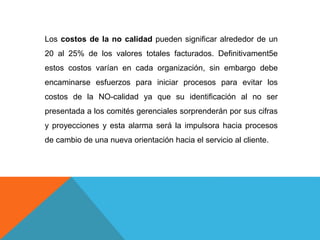 Los costos de la no calidad pueden significar alrededor de un
20 al 25% de los valores totales facturados. Definitivament5e
estos costos varían en cada organización, sin embargo debe
encaminarse esfuerzos para iniciar procesos para evitar los
costos de la NO-calidad ya que su identificación al no ser
presentada a los comités gerenciales sorprenderán por sus cifras
y proyecciones y esta alarma será la impulsora hacia procesos
de cambio de una nueva orientación hacia el servicio al cliente.
 