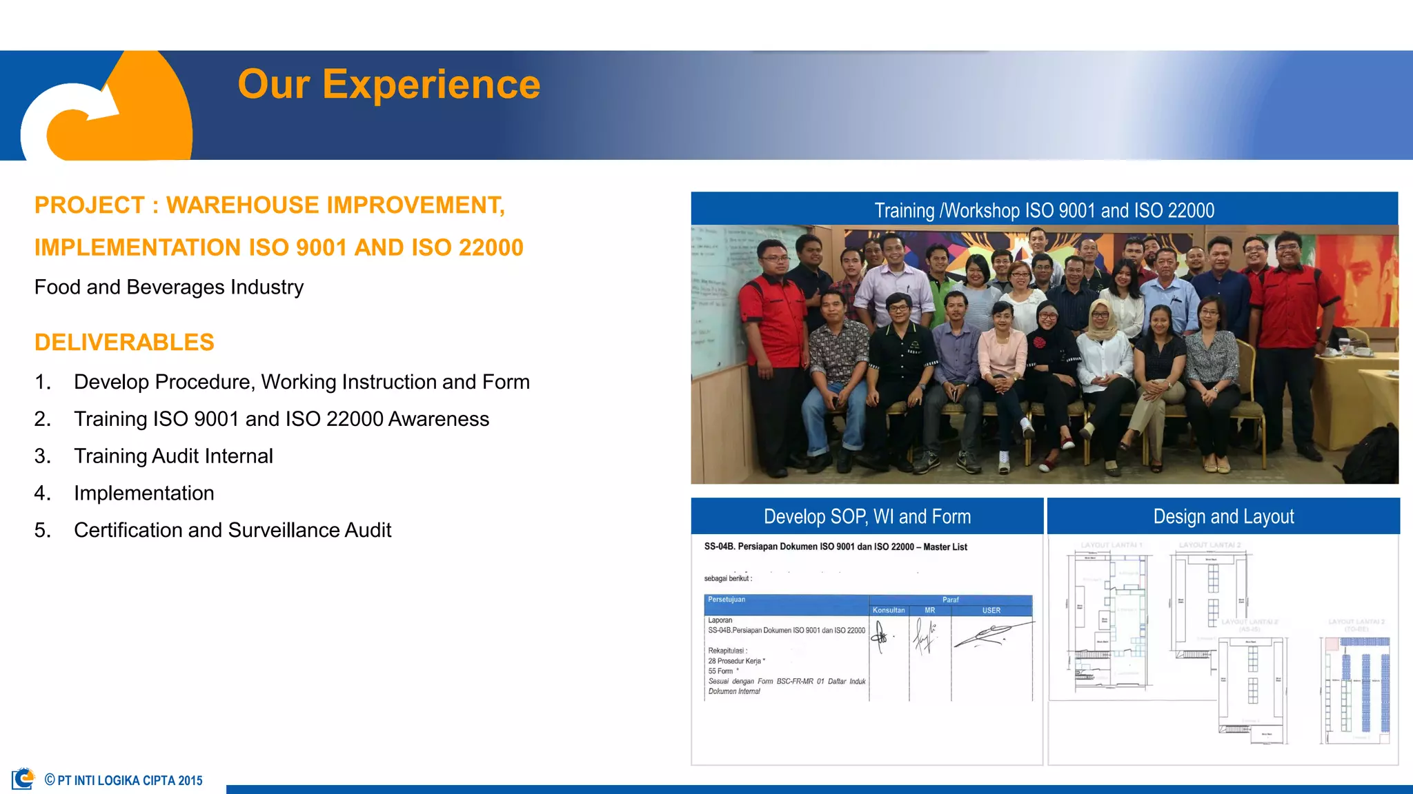 Our Experience
OUR TEAM OUR SERVICES OUR APPROACH OUR EXPERIENCE OUR CLIENT CONTACT USABOUT US
© PT INTI LOGIKA CIPTA 2015
PROJECT : WAREHOUSE IMPROVEMENT,
IMPLEMENTATION ISO 9001 AND ISO 22000
Food and Beverages Industry
DELIVERABLES
1. Develop Procedure, Working Instruction and Form
2. Training ISO 9001 and ISO 22000 Awareness
3. Training Audit Internal
4. Implementation
5. Certification and Surveillance Audit
Training /Workshop ISO 9001 and ISO 22000
Develop SOP, WI and Form Design and Layout
 