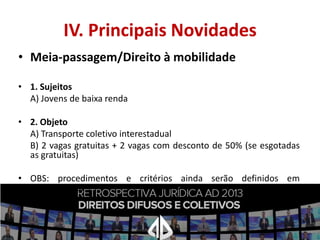 IV. Principais Novidades
• Meia-passagem/Direito à mobilidade
• 1. Sujeitos
A) Jovens de baixa renda
• 2. Objeto
A) Transporte coletivo interestadual
B) 2 vagas gratuitas + 2 vagas com desconto de 50% (se esgotadas
as gratuitas)
• OBS: procedimentos e critérios ainda serão definidos em
regulamento.

 