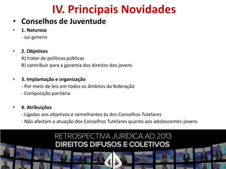 IV. Principais Novidades

• Conselhos de Juventude
•

1. Natureza
- sui generis

•

2. Objetivos
A) tratar de políticas públicas
B) contribuir para a garantia dos direitos dos jovens

•

3. Implantação e organização
- Por meio de leis em todos os âmbitos da federação
- Composição paritária

•

4. Atribuições
- Ligadas aos objetivos e semelhantes às dos Conselhos Tutelares
- Não afastam a atuação dos Conselhos Tutelares quanto aos adolescentes-jovens

 