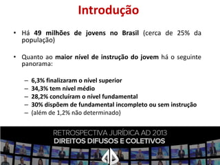 Introdução
• Há 49 milhões de jovens no Brasil (cerca de 25% da
população)
• Quanto ao maior nível de instrução do jovem há o seguinte
panorama:
–
–
–
–
–

6,3% finalizaram o nível superior
34,3% tem nível médio
28,2% concluíram o nível fundamental
30% dispõem de fundamental incompleto ou sem instrução
(além de 1,2% não determinado)

 
