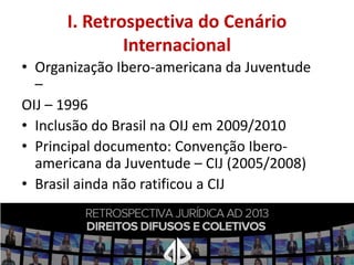 I. Retrospectiva do Cenário
Internacional
• Organização Ibero-americana da Juventude
–
OIJ – 1996
• Inclusão do Brasil na OIJ em 2009/2010
• Principal documento: Convenção Iberoamericana da Juventude – CIJ (2005/2008)
• Brasil ainda não ratificou a CIJ

 
