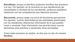 13
Simultánea, porque al planificar podemos movilizar dos procesos
a la vez. Por ejemplo, en el momento en que identificamos las
necesidades e intereses de los estudiantes, podemos establecer
relaciones con las competencias que debemos priorizar.
Recurrente, porque exige una toma de decisiones permanente.
Por ejemplo, cuando desarrollamos las actividades planificadas
con los estudiantes obtenemos información de lo que pueden
hacer y necesitar. Esta información nos permite tomar nuevas
decisiones para planificar y desarrollar otras actividades.
Como estos procesos se repiten, se dice que se dan de manera
iterativa.
 