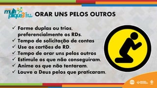  Forme duplas ou trios,
preferencialmente os RDs.
 Tempo de solicitação de contas
 Use os cartões de RD.
 Tempo de orar uns pelos outros
 Estimule os que não conseguiram.
 Anime os que não tentaram.
 Louve a Deus pelos que praticaram.
ORAR UNS PELOS OUTROS
 