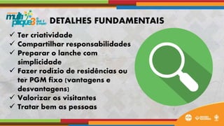  Ter criatividade
 Compartilhar responsabilidades
 Preparar o lanche com
simplicidade
 Fazer rodízio de residências ou
ter PGM fixo (vantagens e
desvantagens)
 Valorizar os visitantes
 Tratar bem as pessoas
DETALHES FUNDAMENTAIS
 