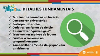  Terminar os encontros no horário
 Comemorar aniversários
 Participar dos cultos
 Cadeiras em forma de círculo
 Desenvolver “quebra-gelo”
 Testemunhar motivos de louvor
 Facilitar a conversa no
compartilhamento
 Compartilhar a “visão do grupo” com
os visitantes
DETALHES FUNDAMENTAIS
 