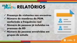  Presença de visitantes nos encontros
 Número de membros do PGM,
conferindo a frequência real
 Número de pessoas já incluídas no
processo de RD
 Número de pessoas envolvidas em
grupos de estudo
RELATÓRIOS
 