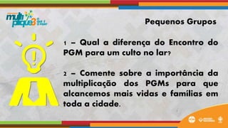 1 – Qual a diferença do Encontro do
PGM para um culto no lar?
2 – Comente sobre a importância da
multiplicação dos PGMs para que
alcancemos mais vidas e famílias em
toda a cidade.
Pequenos Grupos
 