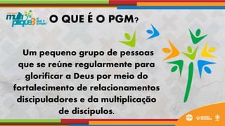 Um pequeno grupo de pessoas
que se reúne regularmente para
glorificar a Deus por meio do
fortalecimento de relacionamentos
discipuladores e da multiplicação
de discípulos.
O QUE É O PGM?
 
