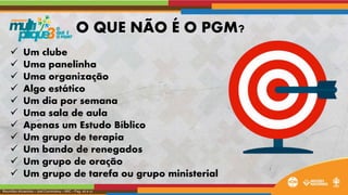  Um clube
 Uma panelinha
 Uma organização
 Algo estático
 Um dia por semana
 Uma sala de aula
 Apenas um Estudo Bíblico
 Um grupo de terapia
 Um bando de renegados
 Um grupo de oração
 Um grupo de tarefa ou grupo ministerial
Reuniões Atraentes – Joel Cominskey – MIC – Pag. 16 e 17
O QUE NÃO É O PGM?
 