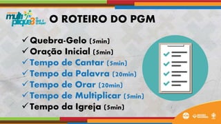 Quebra-Gelo (5min)
Oração Inicial (5min)
Tempo de Cantar (5min)
Tempo da Palavra (20min)
Tempo de Orar (20min)
Tempo de Multiplicar (5min)
Tempo da Igreja (5min)
O ROTEIRO DO PGM
 