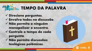  Direcione perguntas.
 Envolva todos na discussão.
 Não permita a ninguém
monopolizar o encontro.
 Controle o tempo de cada
pergunta.
 Não permita discussões
teológicas polêmicas.
TEMPO DA PALAVRA
 