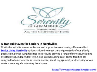 A Tranquil Haven for Seniors in Northville:
Northville, with its serene ambiance and supportive community, offers excellent
Senior Living Northville options tailored to meet the unique needs of our elderly
population. Senior living facilities in Northville provide a range of services, including
assisted living, independent living, and skilled nursing care. These facilities are
designed to foster a sense of independence, social engagement, and security for our
seniors, creating a home away from home.
https://www.serenityofcommerce.com/
 