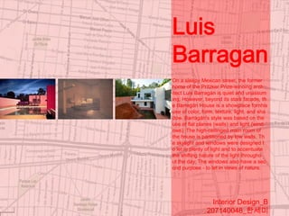 Luis
Barragan
On a sleepy Mexican street, the former
home of the Pritzker Prize-winning arch
itect Luis Barragán is quiet and unassum
ing. However, beyond its stark facade, th
e Barragán House is a showplace fornhis
use of color, form, texture, light, and sha
dow. Barragán's style was based on the
use of flat planes (walls) and light (wind
ows). The high-ceilinged main room of
the house is partitioned by low walls. Th
e skylight and windows were designed t
o let in plenty of light and to accentuate
the shifting nature of the light througho
ut the day. The windows also have a sec
ond purpose - to let in views of nature.




                 Interior Design_B
               207140048_한세미
 