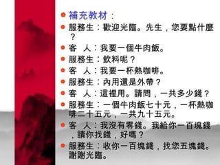 補充教材： 服務生︰歡迎光臨。先生，您要點什麼？ 客  人︰我要一個牛肉飯。 服務生︰飲料呢？ 客  人︰我要一杯熱咖啡。 服務生︰內用還是外帶？ 客  人︰這裡用。請問，一共多少錢？ 服務生︰一個牛肉飯七十元，一杯熱咖啡二十五元，一共九十五元。 客  人︰我沒有零錢。我給你一百塊錢，請你找錢，好嗎？ 服務生︰收你一百塊錢，找您五塊錢。謝謝光臨。 