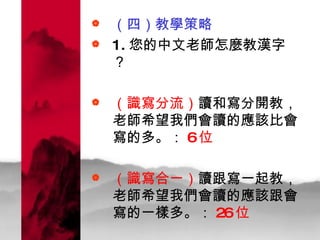 （四）教學策略 1. 您的中文老師怎麼教漢字？ （識寫分流） 讀和寫分開教，老師希望我們會讀的應該比會寫的多。： 6 位 （識寫合一） 讀跟寫一起教，老師希望我們會讀的應該跟會寫的一樣多。： 26 位   