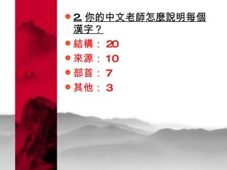 2. 你的中文老師怎麼說明每個漢字？   結構： 20 來源： 10 部首： 7 其他： 3 