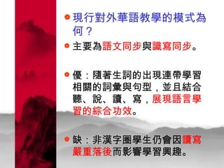 現行對外華語教學的模式為何？ 主要為 語文同步 與 識寫同步 。 優：隨著生詞的出現連帶學習相關的詞彙與句型，並且結合聽、說、讀、寫， 展現語言學習的綜合功效 。 缺：非漢字圈學生仍會因 讀寫嚴重落後 而影響學習興趣。  