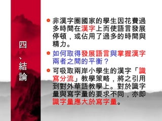 四 、 結 論 非漢字圈國家的學生因花費過多時間在 漢字 上而使語言發展停頓，或佔用了過多的時間與精力。 如何取得 發展語言 與 掌握漢字 兩者之間的平衡？ 可吸取兩岸小學生的漢字「 識寫分流 」教學策略，將之引用到對外華語教學上。 對於識字量與寫字量的要求不同，亦即 識字量應大於寫字量 。   