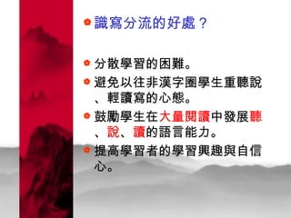 識寫分流的好處？ 分散學習的困難。 避免以往非漢字圈學生重聽說、輕讀寫的心態。  鼓勵學生在 大量閱讀 中發展 聽 、 說 、 讀 的語言能力。 提高學習者的學習興趣與自信心。   