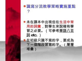識寫分流教學策略實施重點？ 未在課本中出現但在 生活中常用的詞彙 ，對學生來說確有學習之必要。（可參考 華語八百詞 etc. ） 在初級只識不寫的字，要成為下一個階段習寫的字。（層層堆疊）  