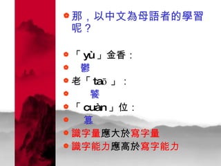 那，以中文為母語者的學習呢？ 「 yù 」金香： 鬱 老「 taō 」： 饕 「 cuàn 」位： 篡 識字量 應大於 寫字量   識字能力 應高於 寫字能力 