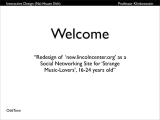 Interactive Design (Nai-Hsuan Shih)                   Professor Klinkowstein




                            Welcome
                 “Redesign of ‘new.lincolncenter.org’ as a
                   Social Networking Site for ‘Strange
                     Music-Lovers’, 16-24 years old”




OddTone
 