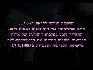 ההפגנה נערכה לקראת ה - 17.5, היום הבינלאומי נגד הומופוביה ושנאת חינם .  התאריך נקבע בעקבות ההחלטה של ארגון הבריאות העולמי להוציא את ההומוסקסואליות מרשימת ההפרעות הנפשיות ב -17.5.1990.  