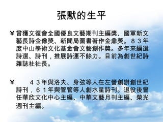 張默的生平 曾獲文復會全國優良文藝期刊主編獎、國軍新文藝長詩金像獎、新聞局圖書著作金鼎獎。８３年度中山學術文化基金會文藝創作獎。多年來編選詩選、詩刊，推展詩運不餘力。目前為創世紀詩雜誌社社長。 民國４３年與洛夫、弦等人在左營創辦創世紀詩刊，６１年與管管等人創水星詩刊。退役後曾任華欣文化中心主編、中華文藝月刊主編、榮光週刊主編。   