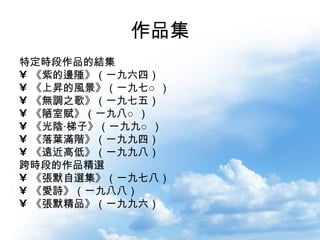 作品集 特定時段作品的結集  《紫的邊陲》（一九六四）  《上昇的風景》（一九七○） 《無調之歌》（一九七五） 《陋室賦》（一九八○） 《光陰‧梯子》（一九九○） 《落葉滿階》（一九九四） 《遠近高低》（一九九八） 跨時段的作品精選  《張默自選集》（一九七八） 《愛詩》（一九八八） 《張默精品》（一九九六）  