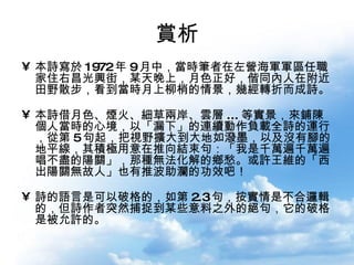 賞析 本詩寫於 1972 年 9 月中，當時筆者在左營海軍軍區任職家住右昌光興街，某天晚上，月色正好，偕同內人在附近田野散步，看到當時月上柳梢的情景，幾經轉折而成詩。 本詩借月色、煙火、細草兩岸、雲層 ... 等實景，來鋪陳個人當時的心境，以「漏下」的連續動作負載全詩的運行，從第 5 句起，把視野擴大到大地如潑墨，以及沒有腳的地平線，其積極用意在推向結束句：「我是千萬遍千萬遍唱不盡的陽關」，那種無法化解的鄉愁。或許王維的「西出陽關無故人」也有推波助瀾的功效吧！ 詩的語言是可以破格的，如第 2.3 句，按實情是不合邏輯的，但詩作者突然捕捉到某些意料之外的絕句，它的破格是被允許的。  
