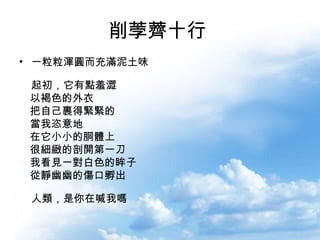 削荸薺十行   一粒粒渾圓而充滿泥土味 　 起初，它有點羞澀 　以褐色的外衣 　把自己裹得緊緊的 　當我恣意地 　在它小小的胴體上 　很細緻的剖開第一刀 　我看見一對白色的眸子 　從靜幽幽的傷口孵出 　 人類，是你在喊我嗎 