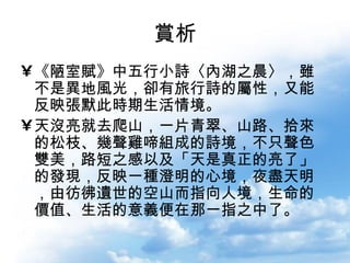 賞析 《陋室賦》中五行小詩〈內湖之晨〉，雖不是異地風光，卻有旅行詩的屬性，又能反映張默此時期生活情境。 天沒亮就去爬山，一片青翠、山路、拾來的松枝、幾聲雞啼組成的詩境，不只聲色雙美，路短之感以及「天是真正的亮了」的發現，反映一種澄明的心境，夜盡天明，由彷彿遺世的空山而指向人境，生命的價值、生活的意義便在那一指之中了。  