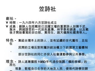 笠詩社 創社 - 時間：一九六四年六月笠詩社成立 成員：創辦人包括戰前已活躍文壇的重要詩人如陳千武、詹冰，跨越語言的一代如吳瀛濤、林亨泰和錦連，以及戰後才開始書寫的如白萩、黃荷生、趙天儀與杜國清等人。 特色 - 集結台灣本土的詩人，並有延續的世代屬性，且站在  民間的立場反對附屬於統治權力下的國策文藝體制， 部分笠詩社的同仁亦投入社會運動參與公共事務。 理念 - 詩人逐漸擺脫 1950 年代過份強調「橫的移植」的西化 現象，歌唱自己生存的大地及人民，使現代詩學回歸本 土。  